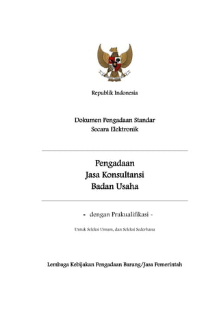 Republik Indonesia
Dokumen Pengadaan Standar
Secara Elektronik
Pengadaan
Jasa Konsultansi
Badan Usaha
- dengan Prakualifikasi -
Untuk Seleksi Umum, dan Seleksi Sederhana
Lembaga Kebijakan Pengadaan Barang/Jasa Pemerintah
 