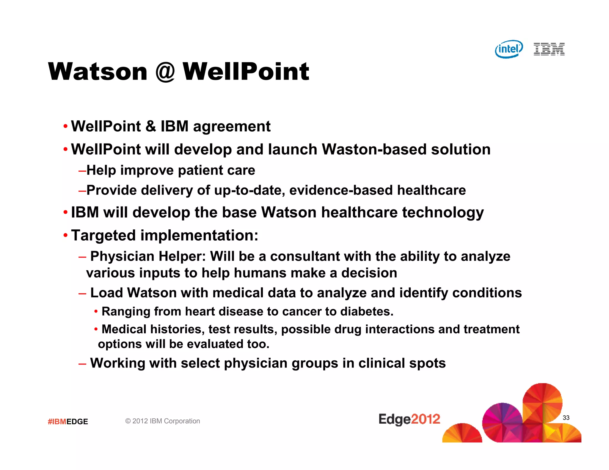Watson @ WellPoint

  • WellPoint & IBM agreement
  • WellPoint will develop and launch Waston-based solution
      –Help improve patient care
      –Provide delivery of up-to-date, evidence-based healthcare
  • IBM will develop the base Watson healthcare technology
  • Targeted implementation:
      – Physician Helper: Will be a consultant with the ability to analyze
       various inputs to help humans make a decision
      – Load Watson with medical data to analyze and identify conditions
           • Ranging from heart disease to cancer to diabetes.
           • Medical histories, test results, possible drug interactions and treatment
            options will be evaluated too.
      – Working with select physician groups in clinical spots


                                                                                         33
#IBMEDGE        © 2012 IBM Corporation
 