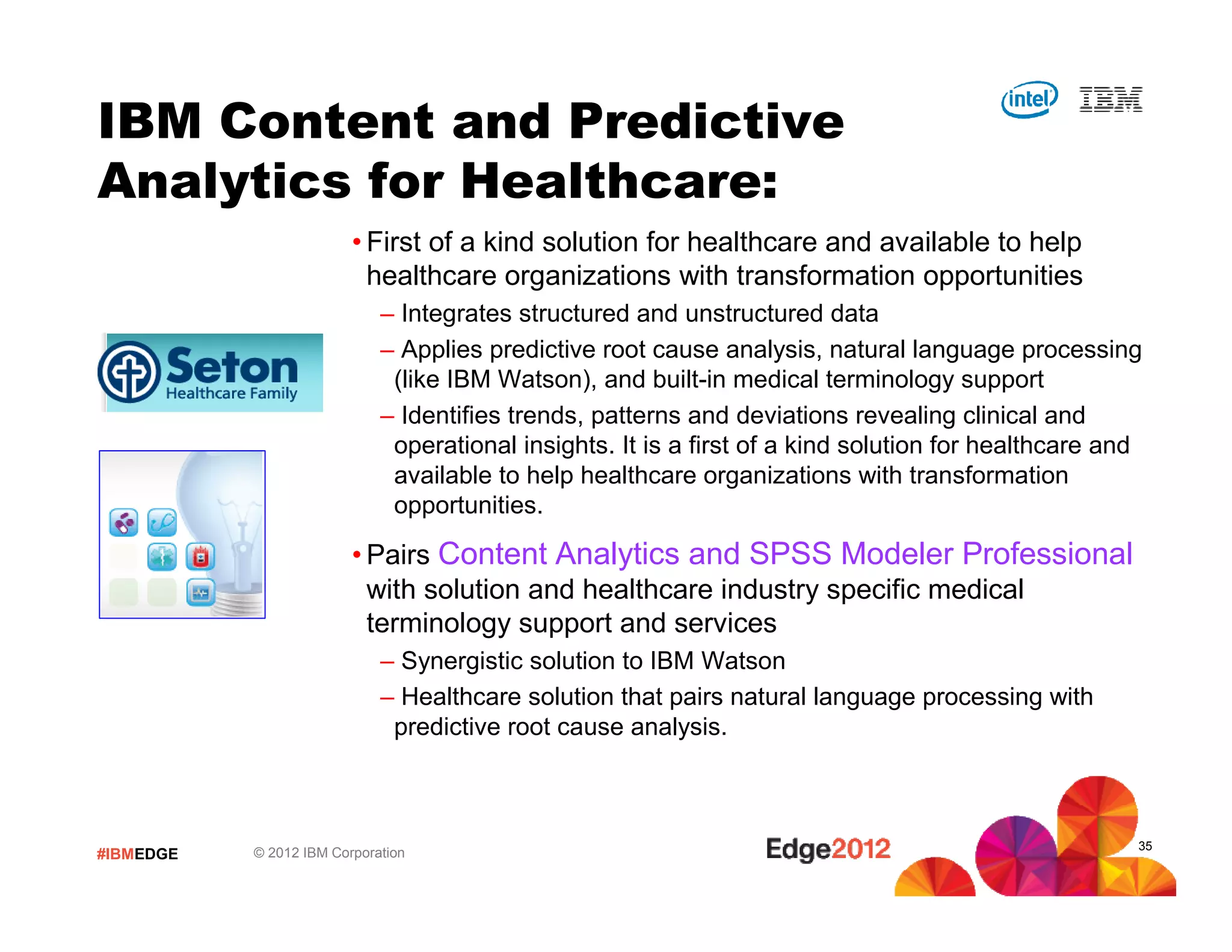 IBM Content and Predictive
Analytics for Healthcare:
                         • First of a kind solution for healthcare and available to help
                           healthcare organizations with transformation opportunities
                             – Integrates structured and unstructured data
                             – Applies predictive root cause analysis, natural language processing
                              (like IBM Watson), and built-in medical terminology support
                             – Identifies trends, patterns and deviations revealing clinical and
                              operational insights. It is a first of a kind solution for healthcare and
                              available to help healthcare organizations with transformation
                              opportunities.

                         • Pairs Content Analytics and SPSS Modeler Professional
                           with solution and healthcare industry specific medical
                           terminology support and services
                             – Synergistic solution to IBM Watson
                             – Healthcare solution that pairs natural language processing with
                              predictive root cause analysis.



                                                                                                      35
#IBMEDGE   © 2012 IBM Corporation
 