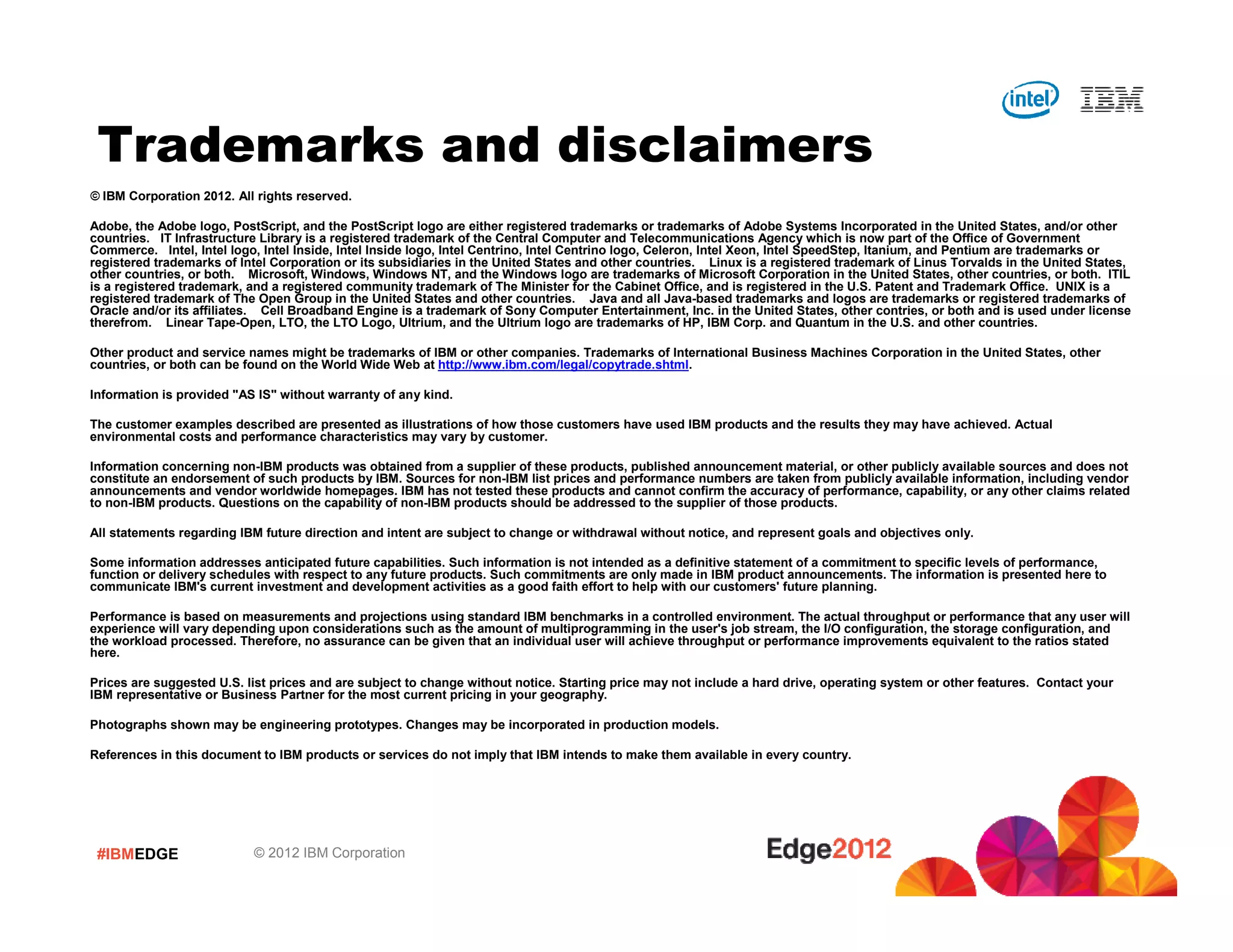 Trademarks and disclaimers
© IBM Corporation 2012. All rights reserved.

Adobe, the Adobe logo, PostScript, and the PostScript logo are either registered trademarks or trademarks of Adobe Systems Incorporated in the United States, and/or other
countries. IT Infrastructure Library is a registered trademark of the Central Computer and Telecommunications Agency which is now part of the Office of Government
Commerce. Intel, Intel logo, Intel Inside, Intel Inside logo, Intel Centrino, Intel Centrino logo, Celeron, Intel Xeon, Intel SpeedStep, Itanium, and Pentium are trademarks or
registered trademarks of Intel Corporation or its subsidiaries in the United States and other countries. Linux is a registered trademark of Linus Torvalds in the United States,
other countries, or both. Microsoft, Windows, Windows NT, and the Windows logo are trademarks of Microsoft Corporation in the United States, other countries, or both. ITIL
is a registered trademark, and a registered community trademark of The Minister for the Cabinet Office, and is registered in the U.S. Patent and Trademark Office. UNIX is a
registered trademark of The Open Group in the United States and other countries. Java and all Java-based trademarks and logos are trademarks or registered trademarks of
Oracle and/or its affiliates. Cell Broadband Engine is a trademark of Sony Computer Entertainment, Inc. in the United States, other contries, or both and is used under license
therefrom. Linear Tape-Open, LTO, the LTO Logo, Ultrium, and the Ultrium logo are trademarks of HP, IBM Corp. and Quantum in the U.S. and other countries.

Other product and service names might be trademarks of IBM or other companies. Trademarks of International Business Machines Corporation in the United States, other
countries, or both can be found on the World Wide Web at http://www.ibm.com/legal/copytrade.shtml.

Information is provided "AS IS" without warranty of any kind.

The customer examples described are presented as illustrations of how those customers have used IBM products and the results they may have achieved. Actual
environmental costs and performance characteristics may vary by customer.

Information concerning non-IBM products was obtained from a supplier of these products, published announcement material, or other publicly available sources and does not
constitute an endorsement of such products by IBM. Sources for non-IBM list prices and performance numbers are taken from publicly available information, including vendor
announcements and vendor worldwide homepages. IBM has not tested these products and cannot confirm the accuracy of performance, capability, or any other claims related
to non-IBM products. Questions on the capability of non-IBM products should be addressed to the supplier of those products.

All statements regarding IBM future direction and intent are subject to change or withdrawal without notice, and represent goals and objectives only.

Some information addresses anticipated future capabilities. Such information is not intended as a definitive statement of a commitment to specific levels of performance,
function or delivery schedules with respect to any future products. Such commitments are only made in IBM product announcements. The information is presented here to
communicate IBM's current investment and development activities as a good faith effort to help with our customers' future planning.

Performance is based on measurements and projections using standard IBM benchmarks in a controlled environment. The actual throughput or performance that any user will
experience will vary depending upon considerations such as the amount of multiprogramming in the user's job stream, the I/O configuration, the storage configuration, and
the workload processed. Therefore, no assurance can be given that an individual user will achieve throughput or performance improvements equivalent to the ratios stated
here.

Prices are suggested U.S. list prices and are subject to change without notice. Starting price may not include a hard drive, operating system or other features. Contact your
IBM representative or Business Partner for the most current pricing in your geography.

Photographs shown may be engineering prototypes. Changes may be incorporated in production models.

References in this document to IBM products or services do not imply that IBM intends to make them available in every country.




 #IBMEDGE                  © 2012 IBM Corporation
 