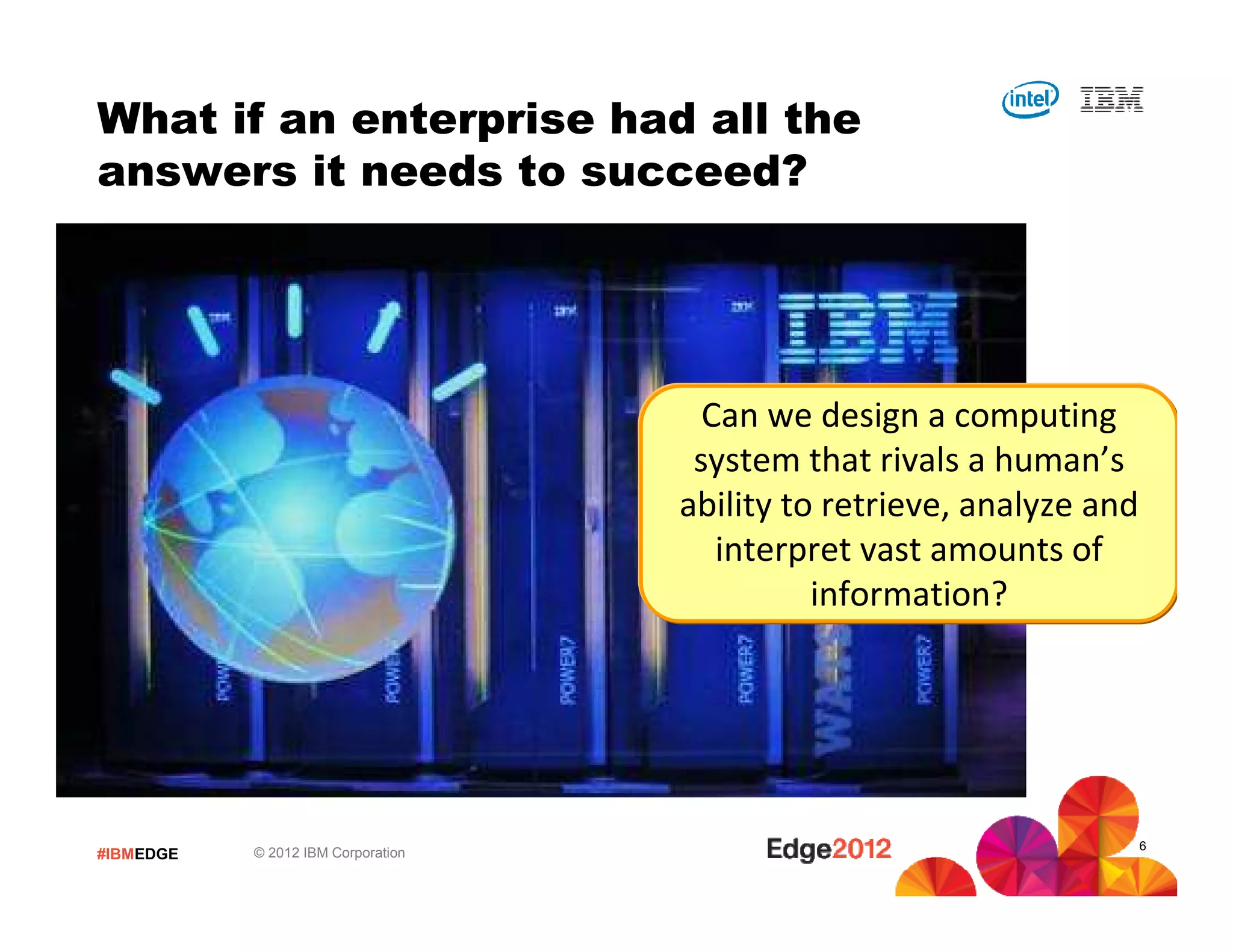 What if an enterprise had all the
answers it needs to succeed?




                                      Can we design a computing
                                     system that rivals a human’s
                                    ability to retrieve, analyze and
                                       interpret vast amounts of
                                              information?




                                                                       6
#IBMEDGE   © 2012 IBM Corporation
 