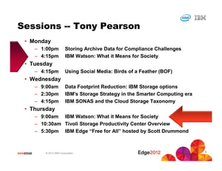 Sessions -- Tony Pearson
   • Monday
           – 1:00pm           Storing Archive Data for Compliance Challenges
           – 4:15pm           IBM Watson: What it Means for Society
   • Tuesday
           – 4:15pm           Using Social Media: Birds of a Feather (BOF)
   • Wednesday
           – 9:00am           Data Footprint Reduction: IBM Storage options
           – 2:30pm           IBM's Storage Strategy in the Smarter Computing era
           – 4:15pm           IBM SONAS and the Cloud Storage Taxonomy
   • Thursday
           – 9:00am IBM Watson: What it Means for Society
           – 10:30am Tivoli Storage Productivity Center Overview
           – 5:30pm IBM Edge “Free for All” hosted by Scott Drummond


                                                                                    3
#IBMEDGE       © 2012 IBM Corporation
 