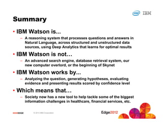 Summary
• IBM Watson is...
     – A reasoning system that processes questions and answers in
       Natural Language, across structured and unstructured data
       sources, using Deep Analytics that learns for optimal results

• IBM Watson is not…
     – An advanced search engine, database retrieval system, our
       new computer overlord, or the beginning of Skynet

• IBM Watson works by...
     – Analyzing the question, generating hypotheses, evaluating
       evidence and presenting results scored by confidence level

• Which means that…
     – Society now has a new tool to help tackle some of the biggest
       information challenges in healthcare, financial services, etc.


#IBMEDGE    © 2012 IBM Corporation
 