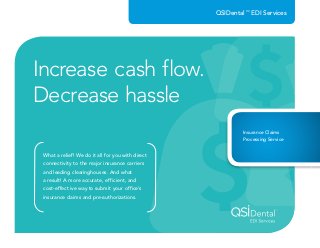 Increase cash flow.
Decrease hassle
What a relief! We do it all for you with direct
connectivity to the major insurance carriers
and leading clearinghouses. And what
a result! A more accurate, efficient, and
cost-effective way to submit your ofﬁce’s
insurance claims and pre-authorizations.
Insurance Claims
Processing Service
QSIDental™
EDI Services
 