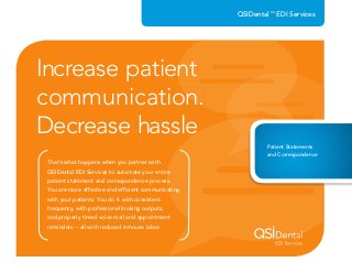 That’s what happens when you partner with
QSIDental EDI Services to automate your entire
patient statement and correspondence process.
You are more effective and efﬁcient communicating
with your patients: You do it with consistent
frequency, with professional looking outputs,
and properly timed voice mail and appointment
reminders -- all with reduced in-house labor.
Increase patient
communication.
Decrease hassle
QSIDental™
EDI Services
QSIDental EDI Services to automate your entire
patient statement and correspondence process.
You are more effective and efﬁcient communicating
Decrease hassle
Increase patient
communication.
Patient Statements
and Correspondence
 