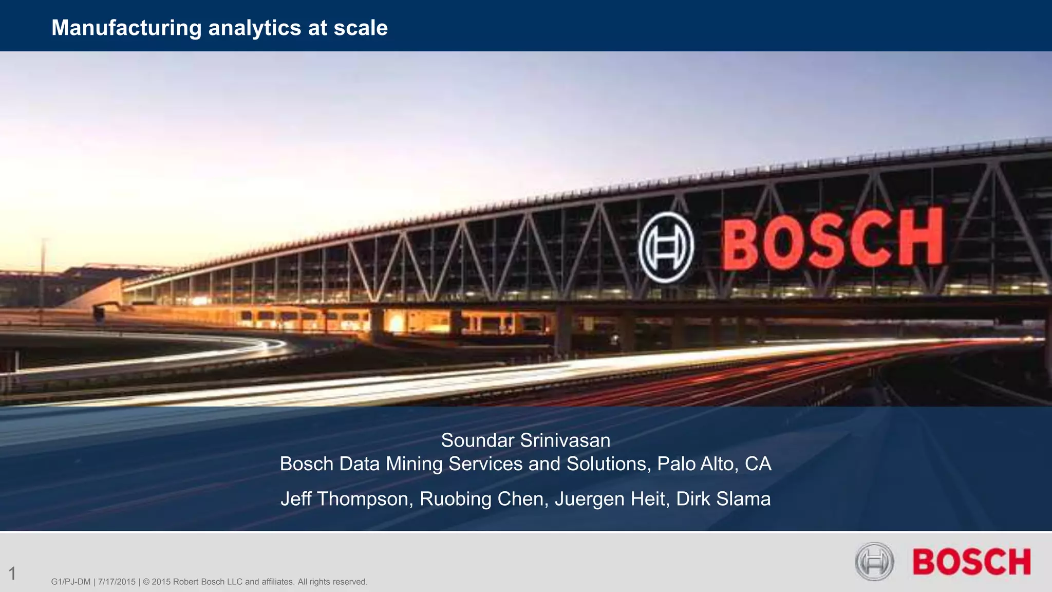 G1/PJ-DM | 7/17/2015 | © 2015 Robert Bosch LLC and affiliates. All rights reserved.
Manufacturing analytics at scale
1
Soundar Srinivasan
Bosch Data Mining Services and Solutions, Palo Alto, CA
Jeff Thompson, Ruobing Chen, Juergen Heit, Dirk Slama
 