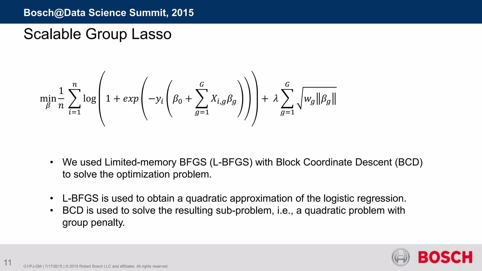 G1/PJ-DM | 7/17/2015 | © 2015 Robert Bosch LLC and affiliates. All rights reserved.
Bosch@Data Science Summit, 2015
11
Scalable Group Lasso
min
𝛽
1
𝑛
𝑖=1
𝑛
log 1 + 𝑒𝑥𝑝 −𝑦𝑖 𝛽0 +
𝑔=1
𝐺
𝑋𝑖,𝑔 𝛽𝑔 + 𝜆
𝑔=1
𝐺
𝑤𝑔 𝛽𝑔
• We used Limited-memory BFGS (L-BFGS) with Block Coordinate Descent (BCD)
to solve the optimization problem.
• L-BFGS is used to obtain a quadratic approximation of the logistic regression.
• BCD is used to solve the resulting sub-problem, i.e., a quadratic problem with
group penalty.
 