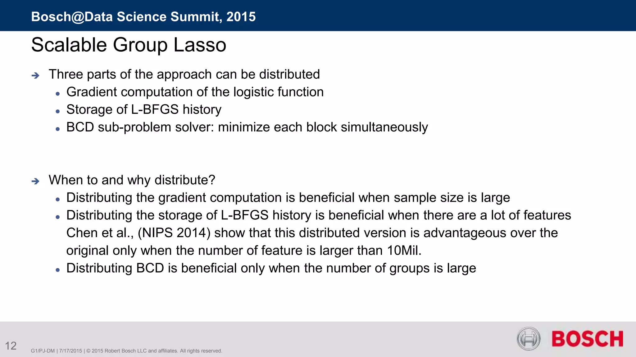 12 G1/PJ-DM | 7/17/2015 | © 2015 Robert Bosch LLC and affiliates. All rights reserved.
Bosch@Data Science Summit, 2015
Scalable Group Lasso
 Three parts of the approach can be distributed
 Gradient computation of the logistic function
 Storage of L-BFGS history
 BCD sub-problem solver: minimize each block simultaneously
 When to and why distribute?
 Distributing the gradient computation is beneficial when sample size is large
 Distributing the storage of L-BFGS history is beneficial when there are a lot of features
Chen et al., (NIPS 2014) show that this distributed version is advantageous over the
original only when the number of feature is larger than 10Mil.
 Distributing BCD is beneficial only when the number of groups is large
 