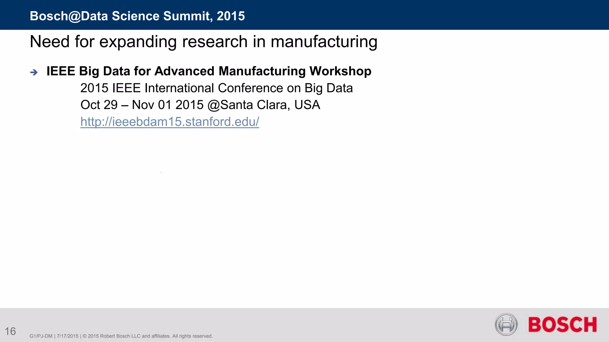 16 G1/PJ-DM | 7/17/2015 | © 2015 Robert Bosch LLC and affiliates. All rights reserved.
Bosch@Data Science Summit, 2015
Need for expanding research in manufacturing
 IEEE Big Data for Advanced Manufacturing Workshop
2015 IEEE International Conference on Big Data
Oct 29 – Nov 01 2015 @Santa Clara, USA
http://ieeebdam15.stanford.edu/
 