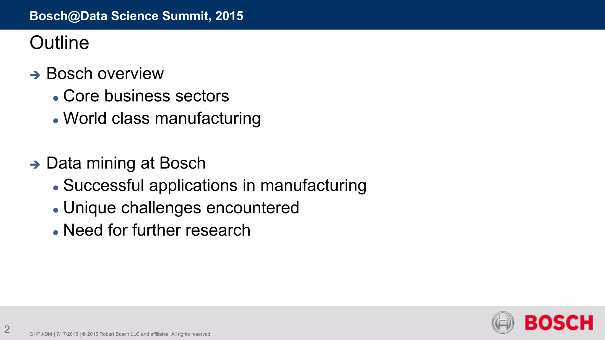 G1/PJ-DM | 7/17/2015 | © 2015 Robert Bosch LLC and affiliates. All rights reserved.
Bosch@Data Science Summit, 2015
2
Outline
 Bosch overview
 Core business sectors
 World class manufacturing
 Data mining at Bosch
 Successful applications in manufacturing
 Unique challenges encountered
 Need for further research
 