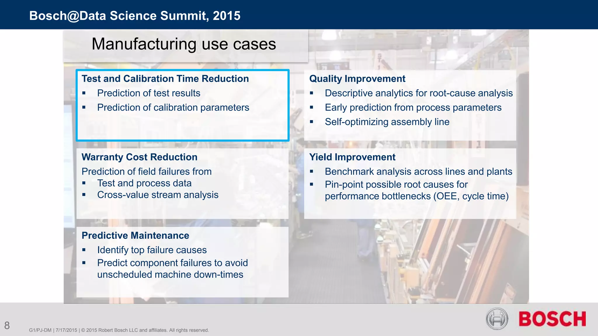 G1/PJ-DM | 7/17/2015 | © 2015 Robert Bosch LLC and affiliates. All rights reserved.
Bosch@Data Science Summit, 2015
8
Manufacturing use cases
Test and Calibration Time Reduction
 Prediction of test results
 Prediction of calibration parameters
Quality Improvement
 Descriptive analytics for root-cause analysis
 Early prediction from process parameters
 Self-optimizing assembly line
Warranty Cost Reduction
Prediction of field failures from
 Test and process data
 Cross-value stream analysis
Yield Improvement
 Benchmark analysis across lines and plants
 Pin-point possible root causes for
performance bottlenecks (OEE, cycle time)
Predictive Maintenance
 Identify top failure causes
 Predict component failures to avoid
unscheduled machine down-times
 