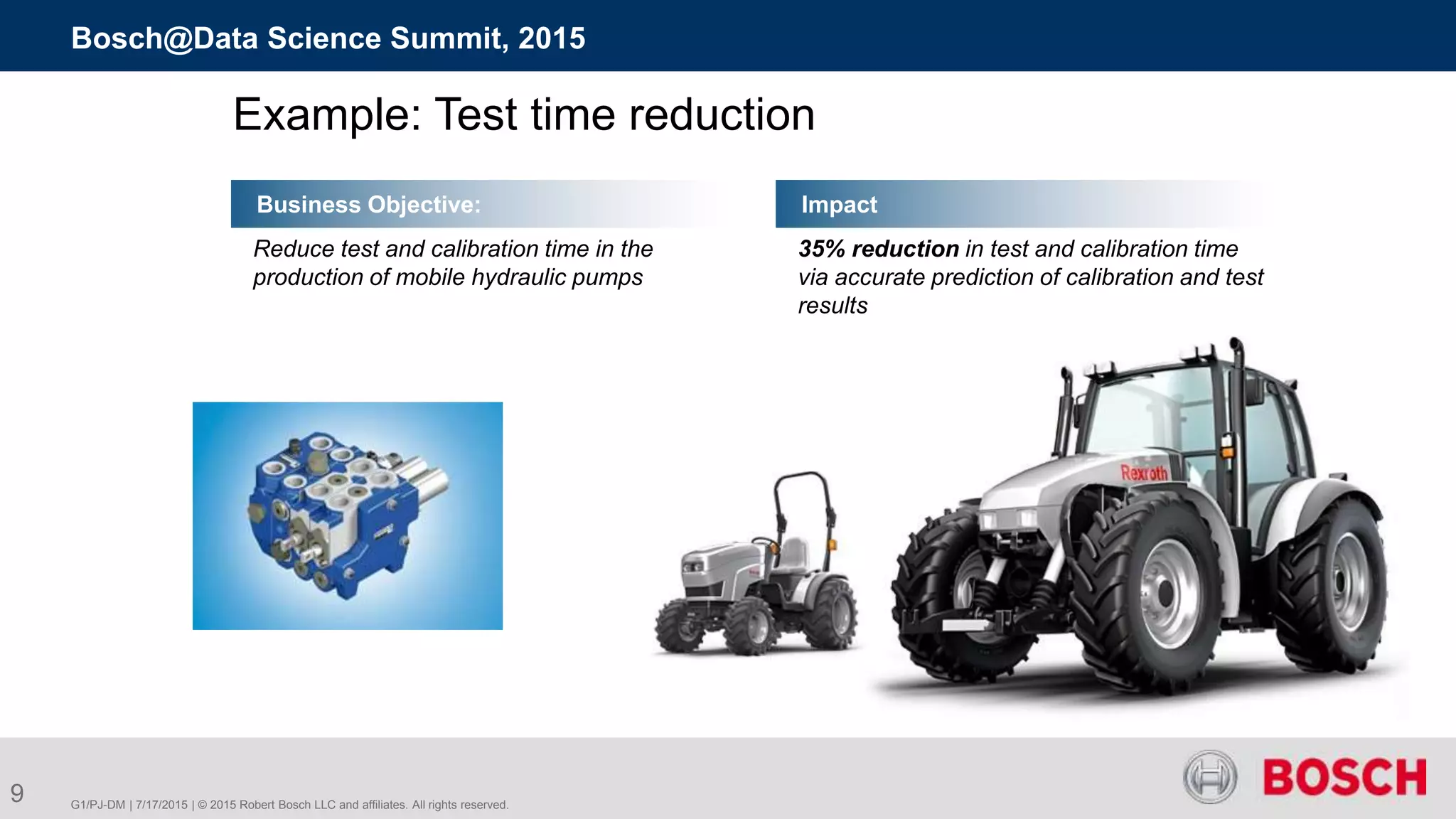 G1/PJ-DM | 7/17/2015 | © 2015 Robert Bosch LLC and affiliates. All rights reserved.
Bosch@Data Science Summit, 2015
9
Business Objective:
Reduce test and calibration time in the
production of mobile hydraulic pumps
Impact
Example: Test time reduction
35% reduction in test and calibration time
via accurate prediction of calibration and test
results
 