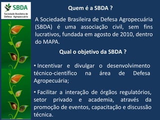 Quem é a SBDA ? 
A Sociedade Brasileira de Defesa Agropecuária 
(SBDA) é uma associação civil, sem fins 
lucrativos, fundada em agosto de 2010, dentro 
do MAPA. 
Qual o objetivo da SBDA ? 
• Incentivar e divulgar o desenvolvimento 
técnico-científico na área de Defesa 
Agropecuária; 
• Facilitar a interação de órgãos regulatórios, 
setor privado e academia, através da 
promoção de eventos, capacitação e discussão 
técnica. 
 