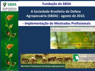 Fundação da SBDA 
A Sociedade Brasileira de Defesa 
Agropecuária (SBDA) - agosto de 2010. 
- Implementação de Mestrados Profissionais 
 