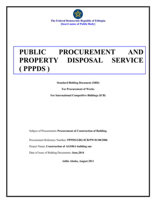 The Federal Democratic Republic of Ethiopia
[Insert name of Public Body]
Standard Bidding Document (SBD)
For Procurement of Works
For International Competitive Biddings (ICB)
Subject of Procurement: Procurement of Construction of Building
Procurement Reference Number: PPPDS/GBG/ICB/PW/01/08/2006
Project Name: Construction of AGORA building one
Date of Issue of Bidding Documents: June,2014
Addis Ababa, August 2011
PUBLIC PROCUREMENT AND
PROPERTY DISPOSAL SERVICE
( PPPDS )
 