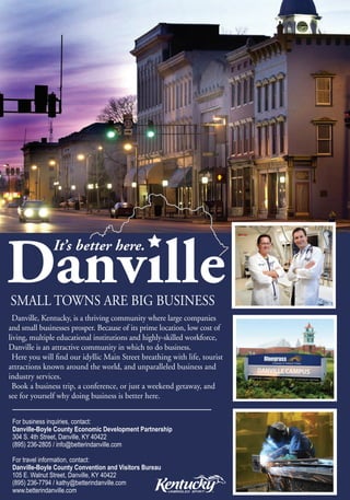 SMALL TOWNS ARE BIG BUSINESS
  Danville, Kentucky, is a thriving community where large companies
and small businesses prosper. Because of its prime location, low cost of
living, multiple educational institutions and highly-skilled workforce,
Danville is an attractive community in which to do business.
  Here you will find our idyllic Main Street breathing with life, tourist
attractions known around the world, and unparalleled business and
industry services.
  Book a business trip, a conference, or just a weekend getaway, and
see for yourself why doing business is better here.


 For business inquiries, contact:
 Danville-Boyle County Economic Development Partnership
 304 S. 4th Street, Danville, KY 40422
 (895) 236-2805 / info@betterindanville.com

 For travel information, contact:
 Danville-Boyle County Convention and Visitors Bureau
 105 E. Walnut Street, Danville, KY 40422
 (895) 236-7794 / kathy@betterindanville.com
 www.betterindanville.com
 
