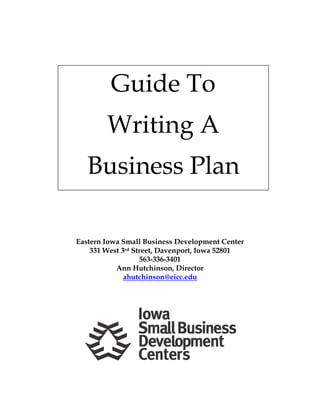  
 
 
Guide To
Writing A
Business Plan
 
 
 
 
 
 
 
 
 
 
 
 
Eastern Iowa Small Business Development Center
331 West 3rd Street, Davenport, Iowa 52801
563-336-3401
Ann Hutchinson, Director
ahutchinson@eicc.edu
 