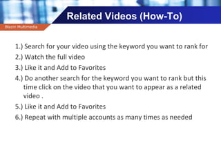 Company name
Related Videos (How-To)
1.) Search for your video using the keyword you want to rank for
2.) Watch the full video
3.) Like it and Add to Favorites
4.) Do another search for the keyword you want to rank but this
time click on the video that you want to appear as a related
video .
5.) Like it and Add to Favorites
6.) Repeat with multiple accounts as many times as needed
Blazin Multimedia
 