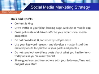 Company name
Social Media Marketing Strategy
Do’s and Don’ts
• Content is king
• Drive traffic to your blog, landing page, website or mobile app
• Cross pollenate and drive traffic to your other social media
properties
• Do not broadcast & consistently self promote
• Use your keyword research and develop a master list of the
main keywords to sprinkle in your posts and profiles
• Do not send out worthless posts about what you had for lunch
today unless you’re a nutritionist
• Share good content from others with your followers/fans and
not just your stuff
Blazin Multimedia
 