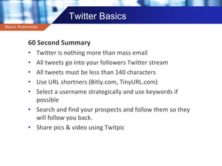 Company name
Twitter Basics
60 Second Summary
• Twitter is nothing more than mass email
• All tweets go into your followers Twitter stream
• All tweets must be less than 140 characters
• Use URL shortners (Bitly.com, TinyURL.com)
• Select a username strategically and use keywords if
possible
• Search and find your prospects and follow them so they
will follow you back.
• Share pics & video using Twitpic
Blazin Multimedia
 