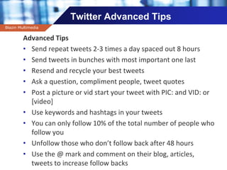 Company name
Twitter Advanced Tips
Advanced Tips
• Send repeat tweets 2-3 times a day spaced out 8 hours
• Send tweets in bunches with most important one last
• Resend and recycle your best tweets
• Ask a question, compliment people, tweet quotes
• Post a picture or vid start your tweet with PIC: and VID: or
[video]
• Use keywords and hashtags in your tweets
• You can only follow 10% of the total number of people who
follow you
• Unfollow those who don’t follow back after 48 hours
• Use the @ mark and comment on their blog, articles,
tweets to increase follow backs
Blazin Multimedia
 