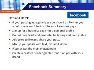 Company name
Facebook Summary
Do’s and Don’ts
• If your posting as regularly as you should on Twitter you
would never want to link it to your Facebook page
• Signup for a business page not a personal profile
• Do not broadcast and promote, be boring and predictable
• Ask users to like and share your posts
• Mix up your posts with text, pics and video
• Pictures get the most engagement
• Create a custom header graphic that is on par with your
brand
Blazin Multimedia
 