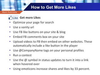 Company name
How to Get More Likes
Get more Likes
• Optimize your page for search
• Use a vanity url
• Use FB like buttons on your site & blog
• Embed FB comments box on your site
• Upload videos to FB then embed on other websites. These
automatically include a like button in the player
• Use @CompanyName tags on your personal profiles
• Run a contest
• Use the @ symbol in status updates to turn it into a link
when hovered over
• Using emoticons increase shares and likes by 33 percent.
Blazin Multimedia
 