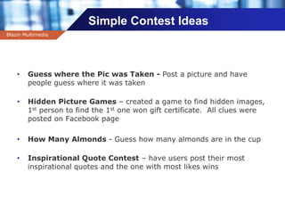 Company name
Simple Contest Ideas
• Guess where the Pic was Taken - Post a picture and have
people guess where it was taken
• Hidden Picture Games – created a game to find hidden images,
1st person to find the 1st one won gift certificate. All clues were
posted on Facebook page
• How Many Almonds - Guess how many almonds are in the cup
• Inspirational Quote Contest – have users post their most
inspirational quotes and the one with most likes wins
Blazin Multimedia
 