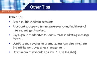Company name
Other Tips
Other tips
• Setup multiple admin accounts
• Facebook groups – can message everyone, find those of
interest and get involved.
• Pay a group moderator to send a mass marketing message
for you.
• Use Facebook events to promote. You can also integrate
EventBrite for ticket sales management
• How Frequently Should you Post? (Use Insights)
Blazin Multimedia
 