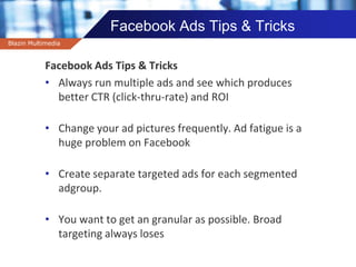 Company name
Facebook Ads Tips & Tricks
Facebook Ads Tips & Tricks
• Always run multiple ads and see which produces
better CTR (click-thru-rate) and ROI
• Change your ad pictures frequently. Ad fatigue is a
huge problem on Facebook
• Create separate targeted ads for each segmented
adgroup.
• You want to get an granular as possible. Broad
targeting always loses
Blazin Multimedia
 