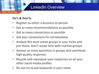 Company name
LinkedIn Overview
Do’s & Don’ts
• Register as either a business or person
• Get as many recommendations as possible
• Get as many connections as possible
• Ask your connections for introductions
• Analyze the most active groups in your niche and
join those. Don’t waste time with inactive groups.
• Answer as many questions in groups and contribute
high quality responses
• Recycle and repurpose your responses on all your
other social media profiles
• Do not try to put keywords in your name
Blazin Multimedia
 