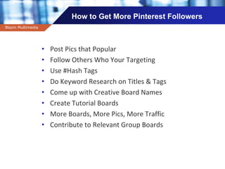 Company name
How to Get More Pinterest Followers
Blazin Multimedia
• Post Pics that Popular
• Follow Others Who Your Targeting
• Use #Hash Tags
• Do Keyword Research on Titles & Tags
• Come up with Creative Board Names
• Create Tutorial Boards
• More Boards, More Pics, More Traffic
• Contribute to Relevant Group Boards
 