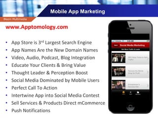 Company name
Mobile App Marketing
Blazin Multimedia
www.Apptomology.com
• App Store is 3rd Largest Search Engine
• App Names Are the New Domain Names
• Video, Audio, Podcast, Blog Integration
• Educate Your Clients & Bring Value
• Thought Leader & Perception Boost
• Social Media Dominated by Mobile Users
• Perfect Call To Action
• Intertwine App into Social Media Contest
• Sell Services & Products Direct mCommerce
• Push Notifications
 