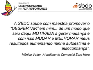 A SBDC soube com maestria promover o
 “DESPERTAR” em mim... de um modo que
  saio daqui MOTIVADA a gerar mudança e
     com isso MUDAR e MELHORAR meus
resultados aumentando minha autoestima e
                          autoconfiança”.
      Mônica Vetter Atendimento Comercial Zero Hora
 