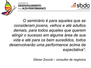 O seminário é para aqueles que se
  consideram jovens, velhos e até adultos
  demais, para todos aqueles que querem
 atingir o sucesso em alguma área de sua
  vida e até para os bem sucedidos, todos
desenvolverão uma performance acima da
                             expectativa”.

             Gibran Zoccoli – consultor de negócios
 