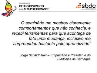 O seminário me mostrou claramente
    comportamentos que não conhecia, e
recebi ferramentas para que aconteça de
         fato uma mudança, inclusive me
 surpreendeu bastante pelo aprendizado”

   Jorge Schaidhauer – Empresário e Presidente do
                          Sindilojas de Camaquã
 