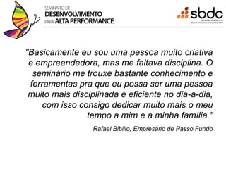 "Basicamente eu sou uma pessoa muito criativa
 e empreendedora, mas me faltava disciplina. O
  seminário me trouxe bastante conhecimento e
 ferramentas pra que eu possa ser uma pessoa
 muito mais disciplinada e eficiente no dia-a-dia,
     com isso consigo dedicar muito mais o meu
                tempo a mim e a minha família."
                  Rafael Bibilio, Empresário de Passo Fundo
 