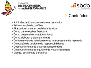 > Conteúdos
 A influência do autoconceito nos resultados
Administração de conflitos
Alta performance e qualidade de vida
Como dar e receber feedback
Como desenvolver a autoconfiança
Como elaborar e alcançar metas
Competências de relacionamento interpessoal e de resultado
Delegação de tarefas e de responsabilidades
Desenvolvimento da auto-responsabilidade
Desenvolvimento da equipe e de novas lideranças
Dicção, desinibição e oratória
 