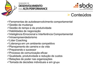 > Conteúdos
Ferramentas de autodesenvolvimento comportamental
Gestão da mudança
Gestão do tempo e da produtividade
Habilidades de negociação
Inteligência Emocional e Interferência Comportamental
Intraempreendedorismo
Líder Coaching
Liderança em um ambiente competitivo
Planejamento de carreira e da vida
Preparando o sucessor
Processo de comunicação eficaz
Qualidade, produtividade e redução de custos
Relações de poder nas organizações
Tomada de decisões individuais e em grupo
 