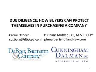DUE DILIGENCE: HOW BUYERS CAN PROTECT
THEMSELVES IN PURCHASING A COMPANY
Carrie Osborn
cosborn@dbccpa.com
P. Haans Mulder, J.D., M.S.T., CFP®
phmulder@holland-law.com
1
 