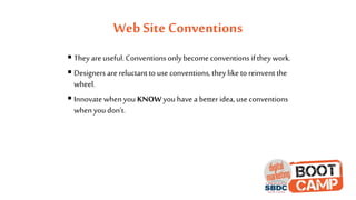 Web Site Conventions
 They are useful. Conventions onlybecome conventions if they work.
 Designers are reluctant to use conventions, they like to reinvent the
wheel.
 Innovate when you KNOW you have a better idea, use conventions
when you don’t.
 