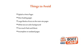 Things to Avoid
 Splash or Intro Pages
 Slow loading pages
 Large blocks of text on the main site pages
 White text on color background
 Too much Flash and Music
 Incomplete or outdated pages
 