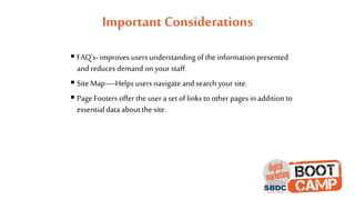 Important Considerations
 FAQ’s- improves users understanding of the information presented
and reduces demand on your staff.
 Site Map—Helps users navigate and search your site.
 Page Footers offer the user a set of linksto other pages in addition to
essential data about the site.
 