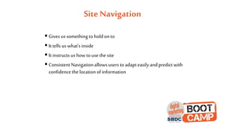 Site Navigation
 Gives us something to hold on to
 It tells us what’s inside
 It instructs us how to use the site
 Consistent Navigation allows users to adapt easily and predict with
confidence the location of information
 