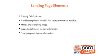 Landing Page Elements
• A strong Call-To-Action
• A brief description of the offer that clearly emphasizes its value.
• At leastone supporting image.
• Supporting elements such astestimonials.
• Form to capture visitors' information.
 