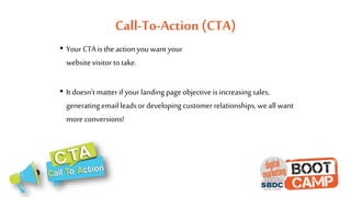 Call-To-Action (CTA)
• Your CTA is the action you want your
website visitor to take.
• It doesn't matter if your landing page objective is increasing sales,
generating email leads or developing customer relationships, we all want
more conversions!
 