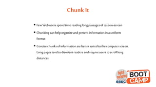 Chunk It
 FewWebusersspendtimereadinglongpassagesoftexton-screen
 Chunkingcanhelporganizeandpresentinformationina uniform
format
 Concisechunksofinformationare bettersuitedtothecomputerscreen.
Longpagestendtodisorientreaders andrequireuserstoscrolllong
distances
 
