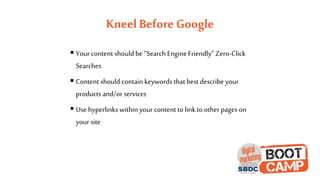 Kneel Before Google
 Your content should be “Search Engine Friendly” Zero-Click
Searches
 Content should contain keywords that best describe your
products and/or services
 Use hyperlinks within your content to linkto other pages on
your site
 