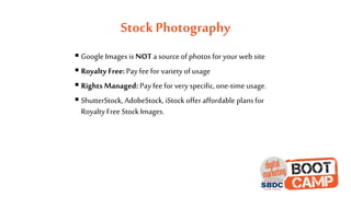 Stock Photography
 Google Images is NOT a source of photos for your web site
 Royalty Free:Pay fee for variety of usage
 Rights Managed: Pay fee for very specific, one-time usage.
 ShutterStock, AdobeStock, iStock offer affordable plans for
Royalty Free Stock Images.
 