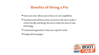 Benefits of Hiring a Pro
 Saves you time, allows you to focus on core capabilities
 A professional will know how to structure the site to make it
visitor friendly and design the site to make the most of web
technology
 Customized approach to meet your specificneeds
 Employ SEO strategies
 